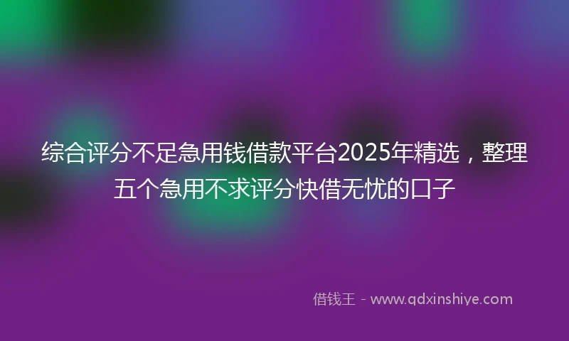 综合评分不足急用钱借款平台2025年精选，整理五个急用不求评分快借无忧的口子