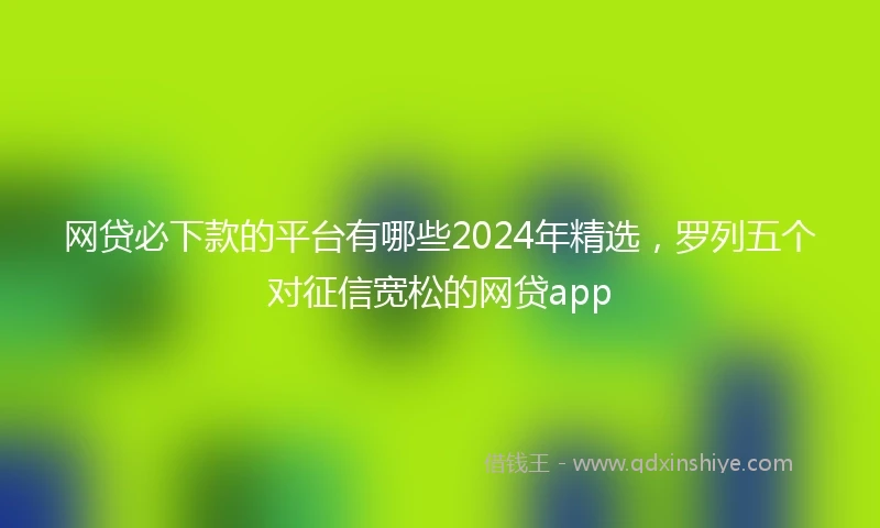 网贷必下款的平台有哪些2024年精选，罗列五个对征信宽松的网贷app