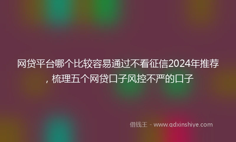 网贷平台哪个比较容易通过不看征信2024年推荐，梳理五个网贷口子风控不严的口子