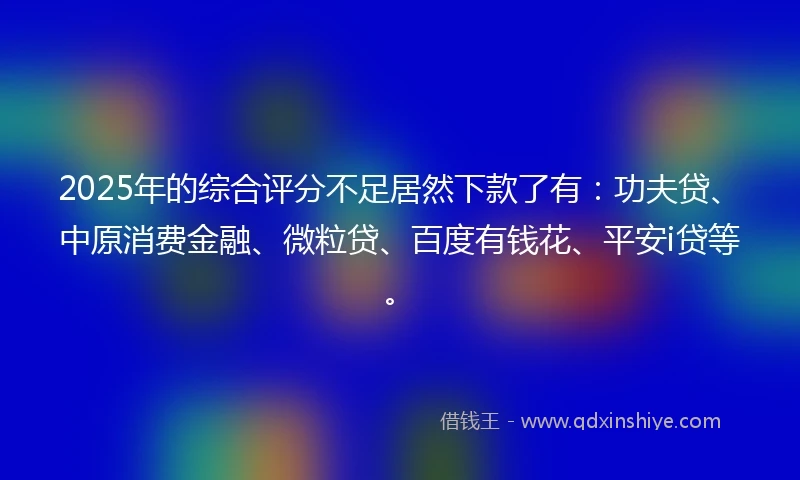 2025年的综合评分不足居然下款了有：功夫贷、中原消费金融、微粒贷、百度有钱花、平安i贷等。
