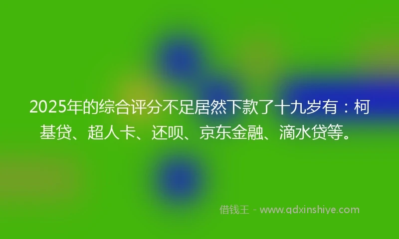 2025年的综合评分不足居然下款了十九岁有：柯基贷、超人卡、还呗、京东金融、滴水贷等。