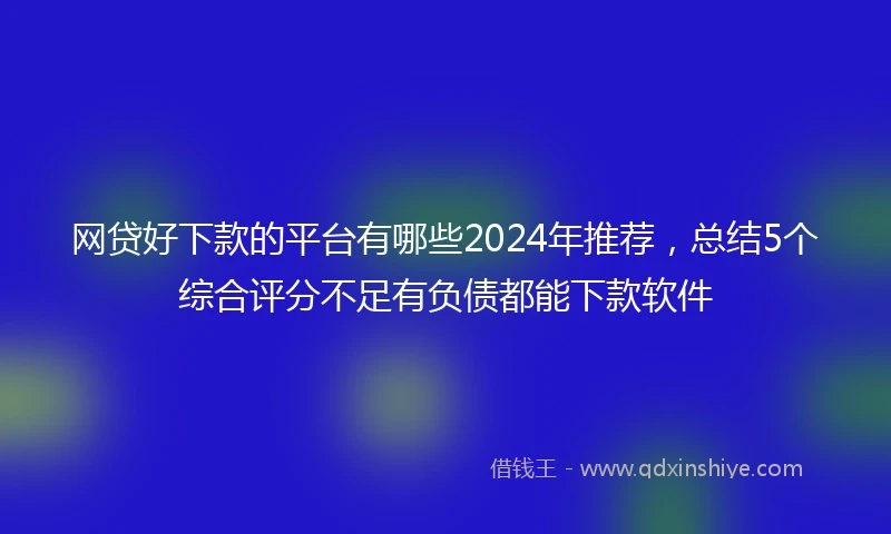 网贷好下款的平台有哪些2024年推荐，总结5个综合评分不足有负债都能下款软件