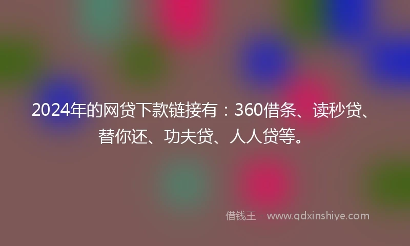 2024年的网贷下款链接有：360借条、读秒贷、替你还、功夫贷、人人贷等。