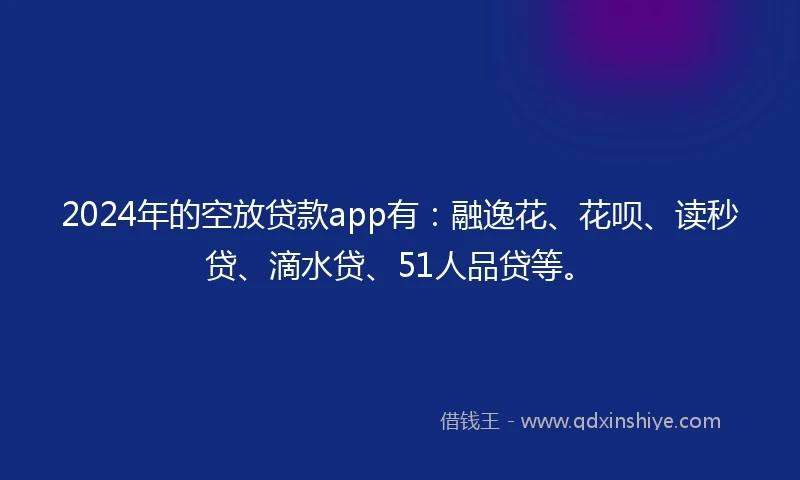 2024年的空放贷款app有：融逸花、花呗、读秒贷、滴水贷、51人品贷等。