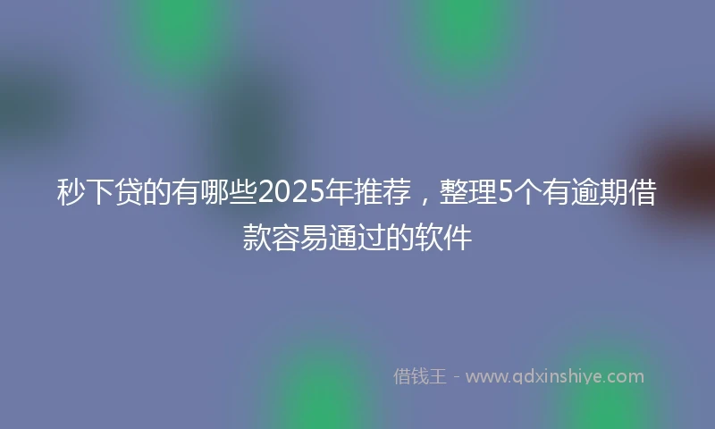 秒下贷的有哪些2025年推荐，整理5个有逾期借款容易通过的软件