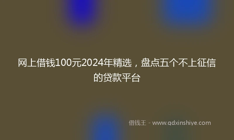 网上借钱100元2024年精选，盘点五个不上征信的贷款平台