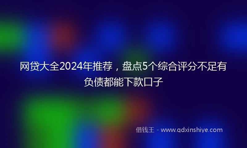 网贷大全2024年推荐，盘点5个综合评分不足有负债都能下款口子
