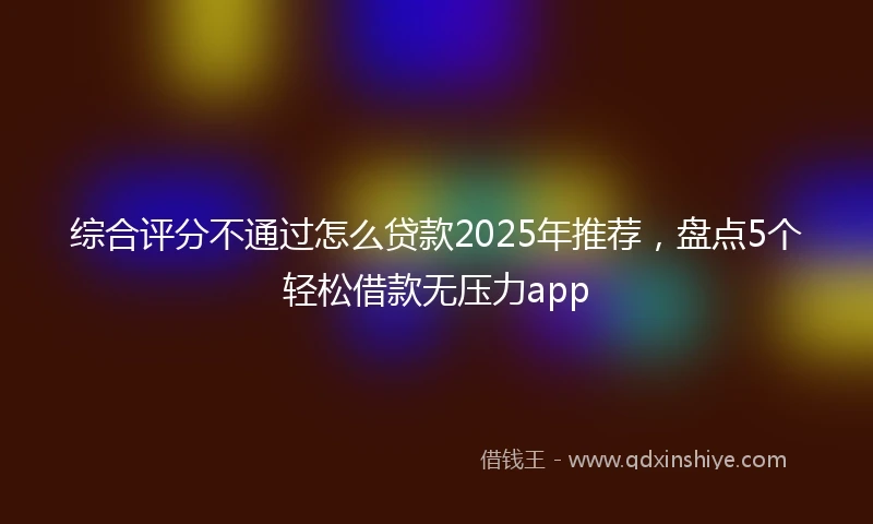 综合评分不通过怎么贷款2025年推荐，盘点5个轻松借款无压力app