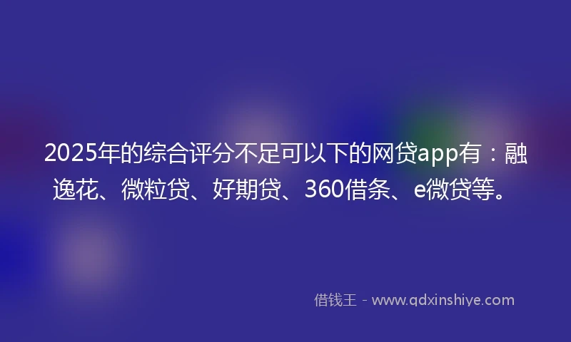 2025年的综合评分不足可以下的网贷app有：融逸花、微粒贷、好期贷、360借条、e微贷等。
