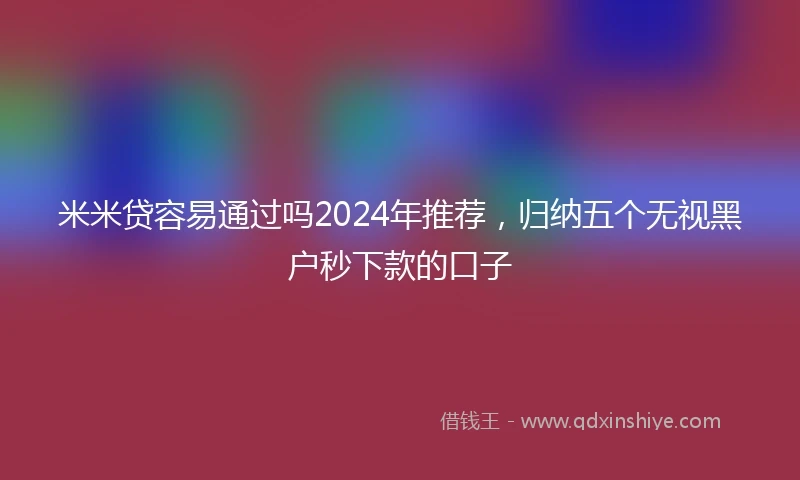 米米贷容易通过吗2024年推荐，归纳五个无视黑户秒下款的口子