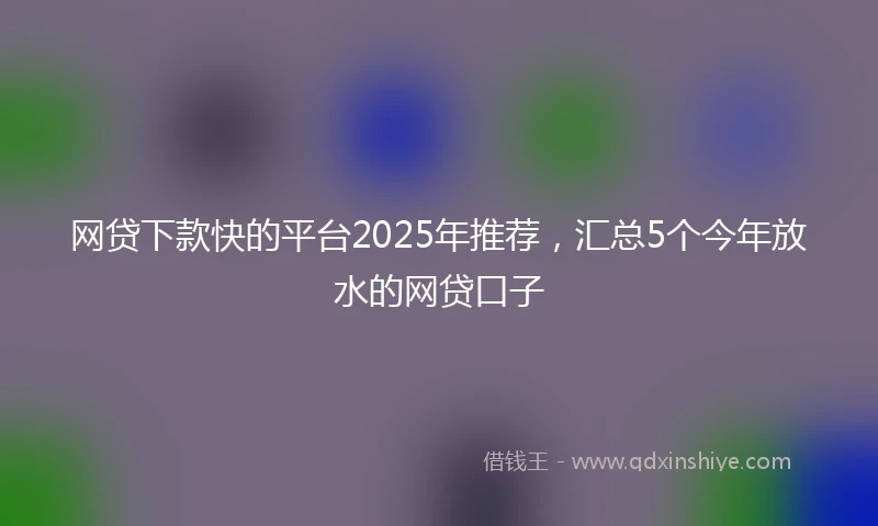 网贷下款快的平台2025年推荐，汇总5个今年放水的网贷口子