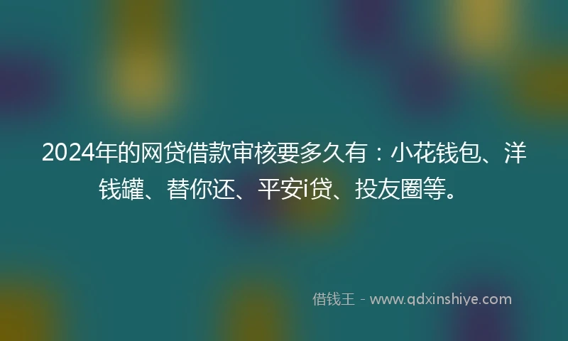 2024年的网贷借款审核要多久有：小花钱包、洋钱罐、替你还、平安i贷、投友圈等。