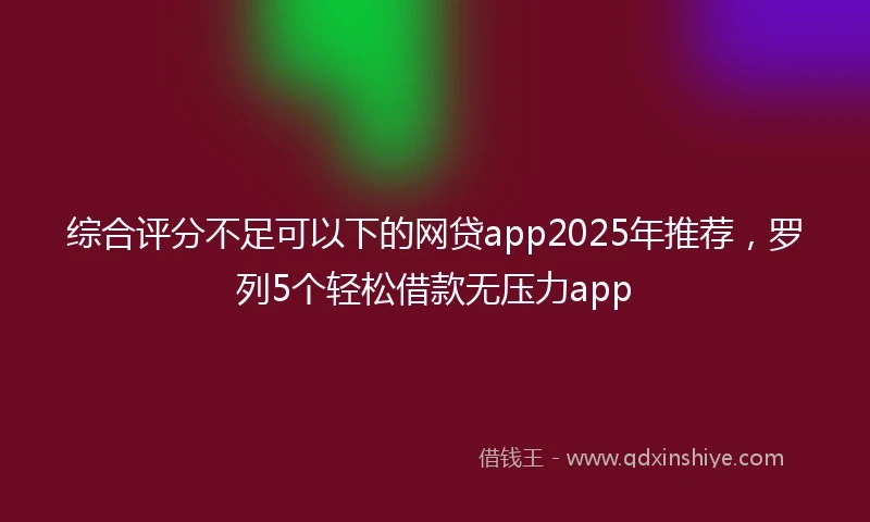 综合评分不足可以下的网贷app2025年推荐，罗列5个轻松借款无压力app