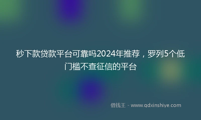 秒下款贷款平台可靠吗2024年推荐，罗列5个低门槛不查征信的平台