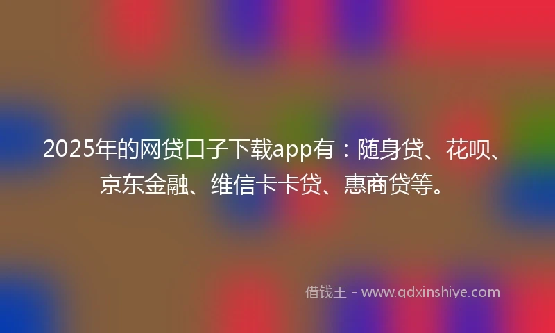 2025年的网贷口子下载app有：随身贷、花呗、京东金融、维信卡卡贷、惠商贷等。