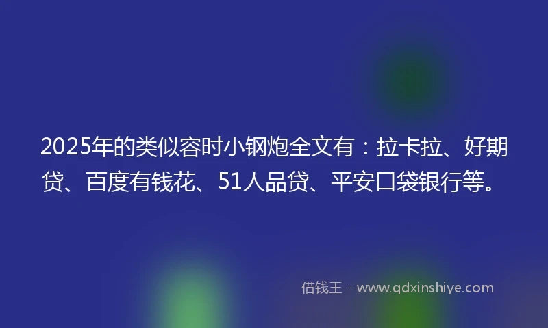 2025年的类似容时小钢炮全文有：拉卡拉、好期贷、百度有钱花、51人品贷、平安口袋银行等。
