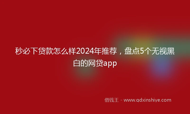 秒必下贷款怎么样2024年推荐，盘点5个无视黑白的网贷app
