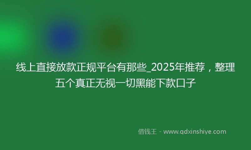 线上直接放款正规平台有那些_2025年推荐，整理五个真正无视一切黑能下款口子
