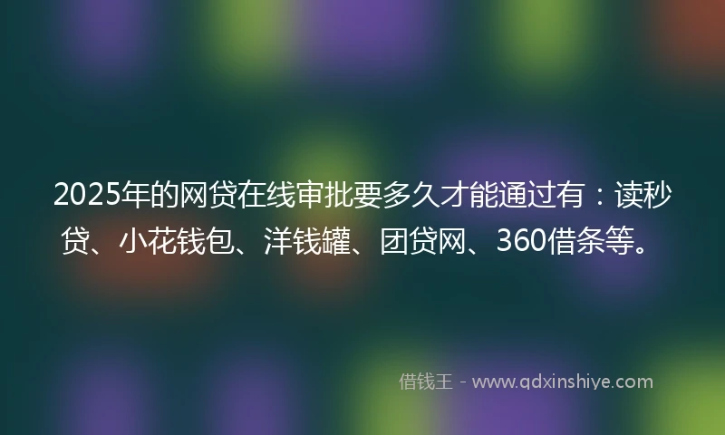 2025年的网贷在线审批要多久才能通过有：读秒贷、小花钱包、洋钱罐、团贷网、360借条等。