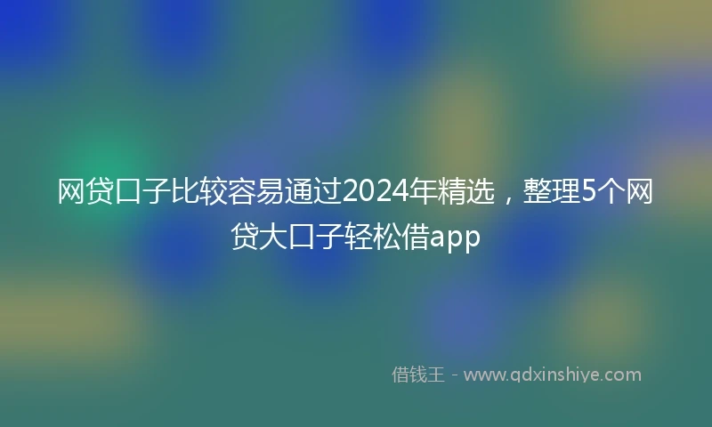 网贷口子比较容易通过2024年精选，整理5个网贷大口子轻松借app