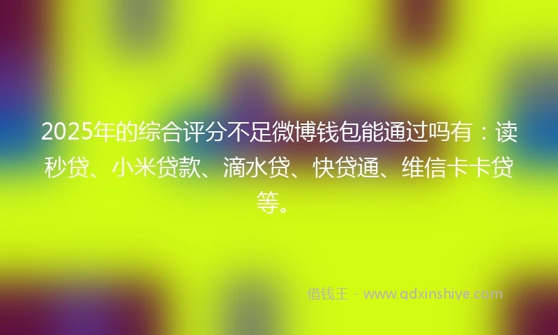 2025年的综合评分不足微博钱包能通过吗有：读秒贷、小米贷款、滴水贷、快贷通、维信卡卡贷等。