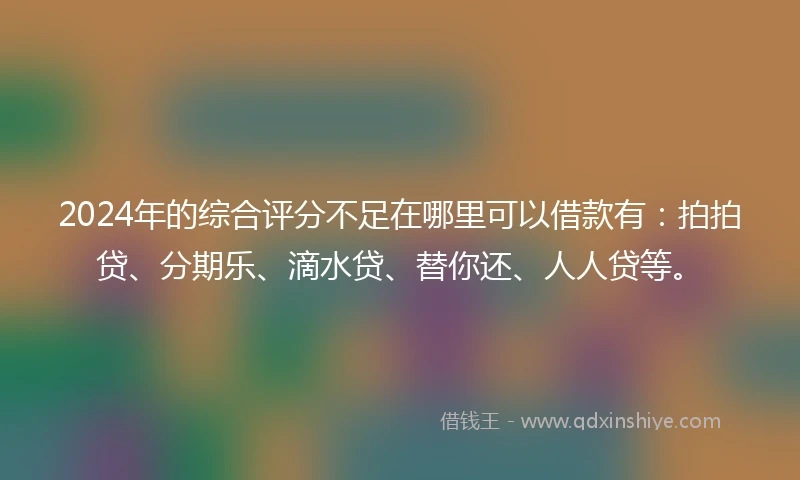 2024年的综合评分不足在哪里可以借款有：拍拍贷、分期乐、滴水贷、替你还、人人贷等。