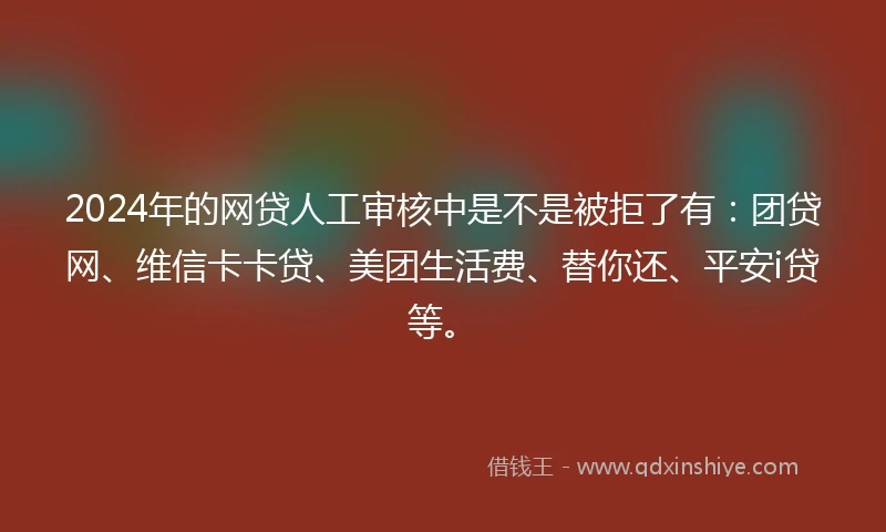 2024年的网贷人工审核中是不是被拒了有：团贷网、维信卡卡贷、美团生活费、替你还、平安i贷等。