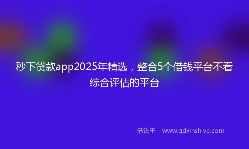 秒下贷款app2025年精选，整合5个借钱平台不看综合评估的平台