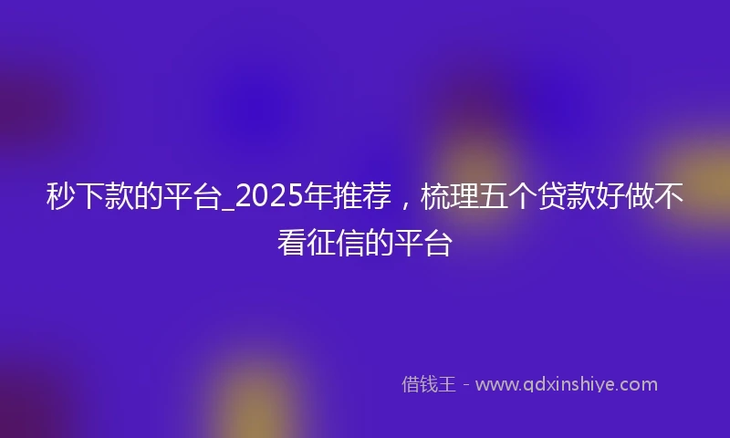 秒下款的平台_2025年推荐，梳理五个贷款好做不看征信的平台