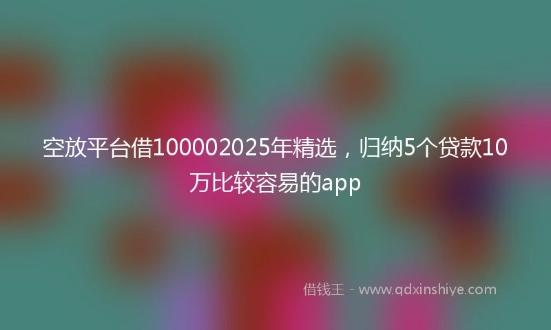 空放平台借100002025年精选，归纳5个贷款10万比较容易的app