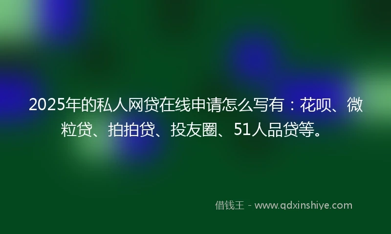 2025年的私人网贷在线申请怎么写有：花呗、微粒贷、拍拍贷、投友圈、51人品贷等。