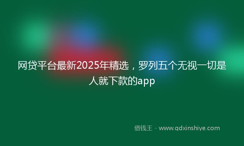 网贷平台最新2025年精选，罗列五个无视一切是人就下款的app