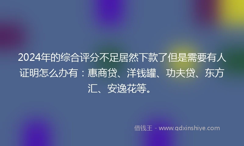 2024年的综合评分不足居然下款了但是需要有人证明怎么办有：惠商贷、洋钱罐、功夫贷、东方汇、安逸花等。