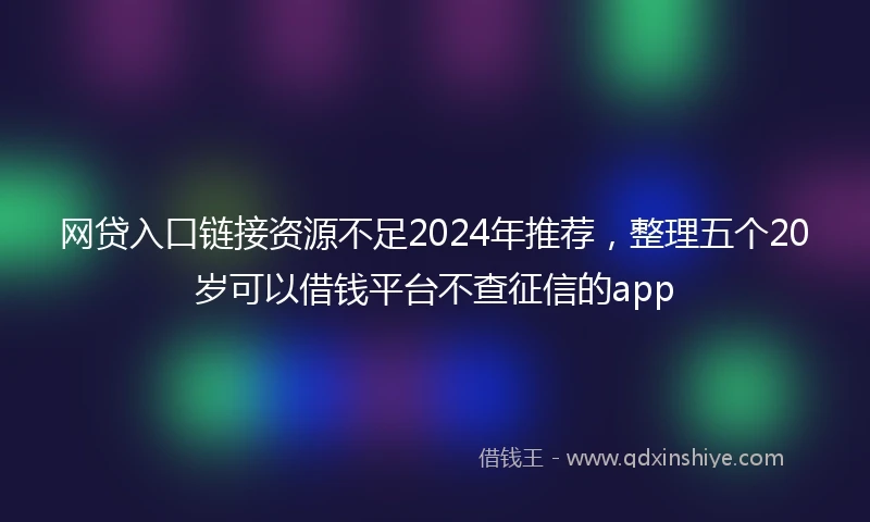 网贷入口链接资源不足2024年推荐，整理五个20岁可以借钱平台不查征信的app