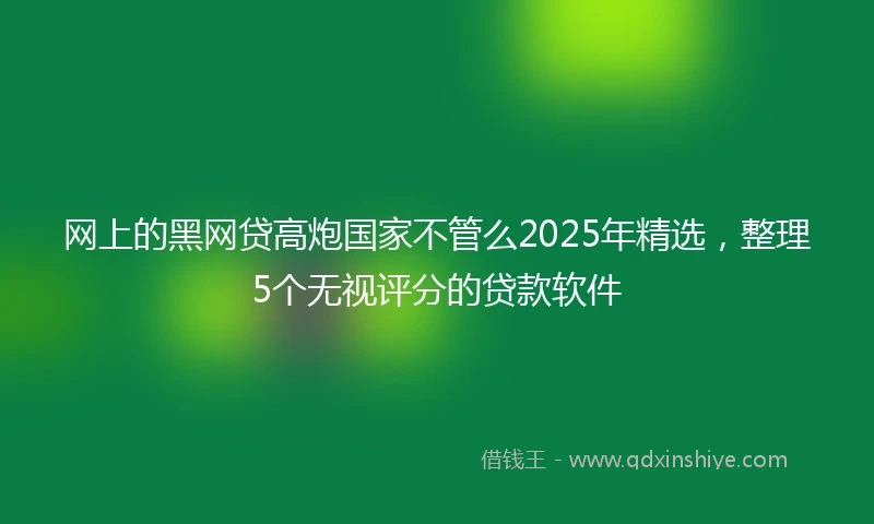 网上的黑网贷高炮国家不管么2025年精选，整理5个无视评分的贷款软件