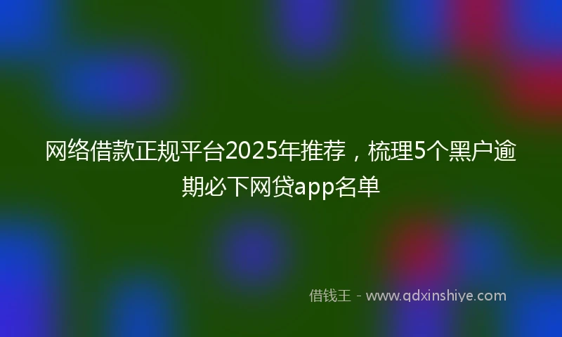 网络借款正规平台2025年推荐，梳理5个黑户逾期必下网贷app名单