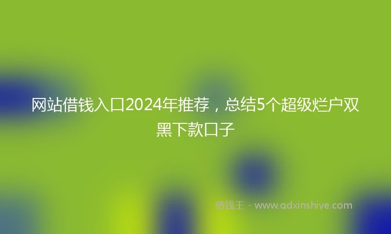 网站借钱入口2024年推荐，总结5个超级烂户双黑下款口子