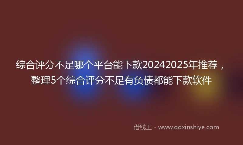 综合评分不足哪个平台能下款20242025年推荐，整理5个综合评分不足有负债都能下款软件