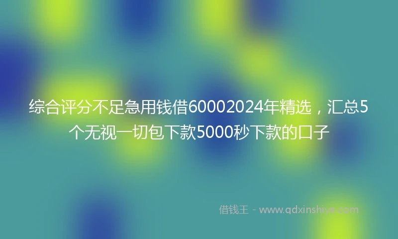综合评分不足急用钱借60002024年精选，汇总5个无视一切包下款5000秒下款的口子