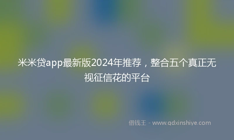 米米贷app最新版2024年推荐，整合五个真正无视征信花的平台