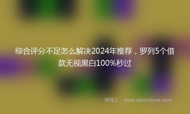 综合评分不足怎么解决2024年推荐，罗列5个借款无视黑白100%秒过