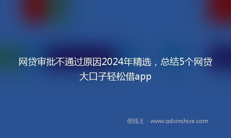 网贷审批不通过原因2024年精选，总结5个网贷大口子轻松借app