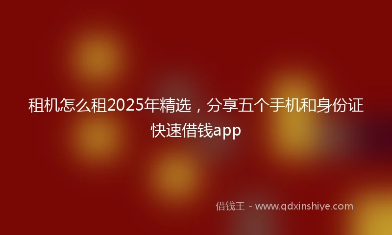 租机怎么租2025年精选，分享五个手机和身份证快速借钱app