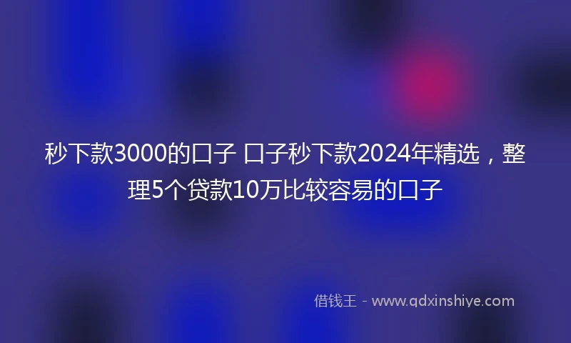 秒下款3000的口子 口子秒下款2024年精选，整理5个贷款10万比较容易的口子