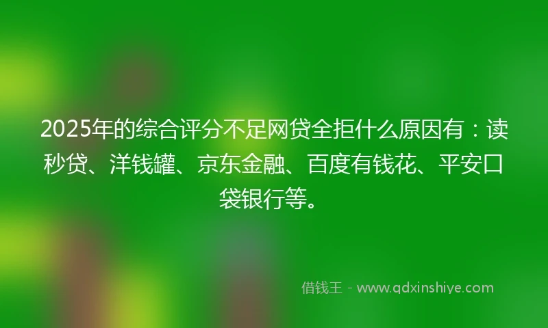 2025年的综合评分不足网贷全拒什么原因有：读秒贷、洋钱罐、京东金融、百度有钱花、平安口袋银行等。