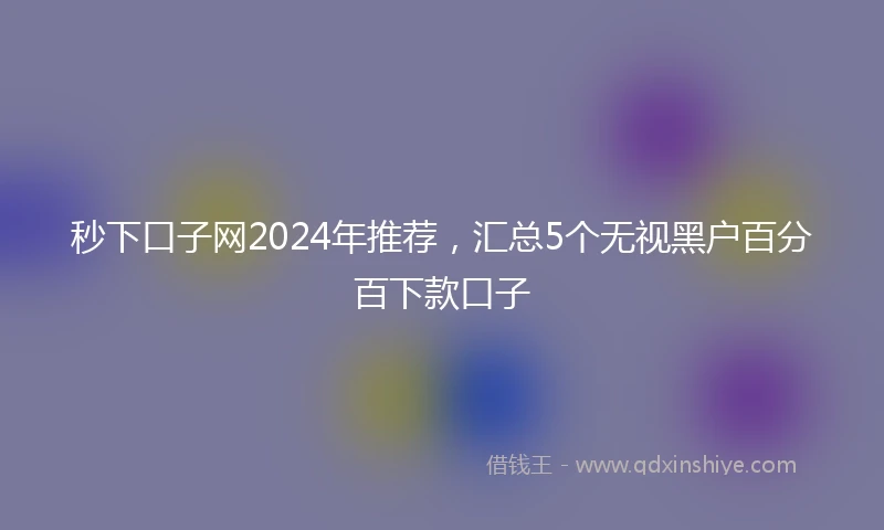 秒下口子网2024年推荐，汇总5个无视黑户百分百下款口子