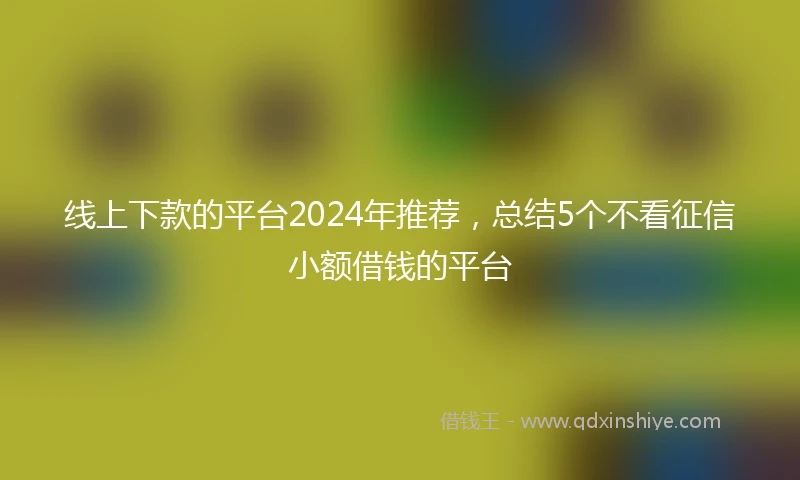 线上下款的平台2024年推荐，总结5个不看征信小额借钱的平台