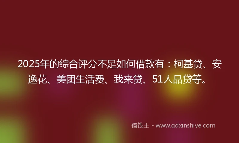2025年的综合评分不足如何借款有：柯基贷、安逸花、美团生活费、我来贷、51人品贷等。