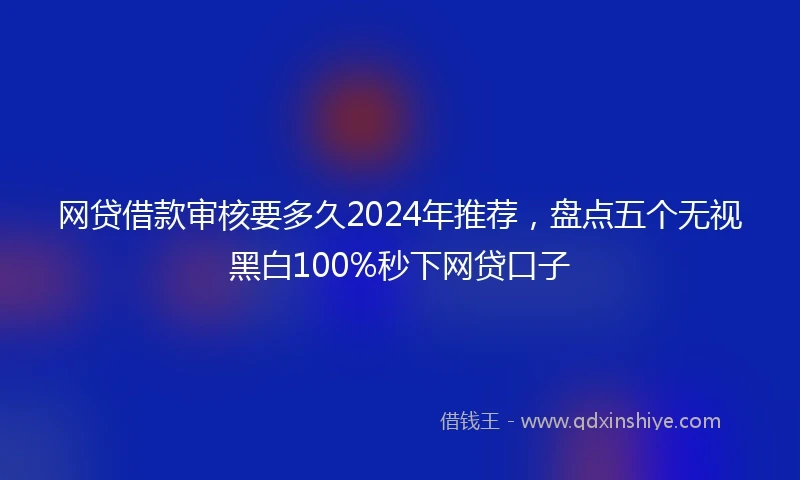网贷借款审核要多久2024年推荐，盘点五个无视黑白100%秒下网贷口子