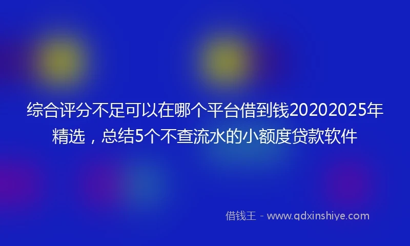 综合评分不足可以在哪个平台借到钱20202025年精选，总结5个不查流水的小额度贷款软件